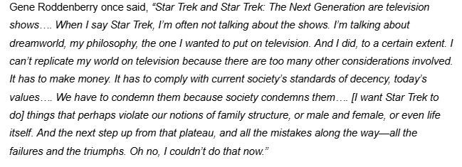 “Star Trek and Star Trek: The Next Generation are television shows…. When I say Star Trek, I’m often not talking about the shows. I’m talking about dreamworld, my philosophy, the one I wanted to put on television. And I did, to a certain extent. I can’t replicate my world on television because there are too many other considerations involved. It has to make money. It has to comply with current society’s standards of decency, today’s values…. We have to condemn them because society condemns them…. [I want Star Trek to do] things that perhaps violate our notions of family structure, or male and female, or even life itself. And the next step up from that plateau, and all the mistakes along the way—all the failures and the triumphs. Oh no, I couldn’t do that now.”