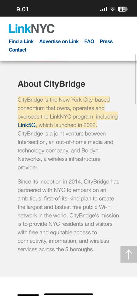 9:01
LinkNYC
Find a Link Advertise on Link FAQ Press
Contact
•al = 80)

About CityBridge

CityBridge is the New York City-based consortium that owns, operates and oversees the LinkNYC program, including Link5G, which launched in 2022.
CityBridge is a joint venture between
Intersection, an out-of-home media and technology company, and Boldyn Networks, a wireless infrastructure provider.

Since its inception in 2014, CityBridge has partnered with NYC to embark on an ambitious, first-of-its-kind plan to create the largest and fastest free public Wi-Fi network in the world. CityBridge's mission is to provide NYC residents and visitors with free and equitable access to connectivity, information, and wireless services across the 5 boroughs.