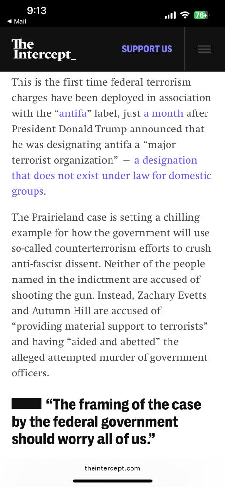 The Intercept_
SUPPORT US
=
This is the first time federal terrorism charges have been deployed in association with the "antifa" label, just a month after President Donald Trump announced that he was designating antifa a "major terrorist organization" - a designation that does not exist under law for domestic
groups.
The Prairieland case is setting a chilling example for how the government will use so-called counterterrorism efforts to crush anti-fascist dissent. Neither of the people named in the indictment are accused of shooting the gun. Instead, Zachary Evetts and Autumn Hill are accused of
"providing material support to terrorists" and having "aided and abetted" the alleged attempted murder of government officers.
• "The framing of the case by the federal government should worry all of us."
theintercept.com