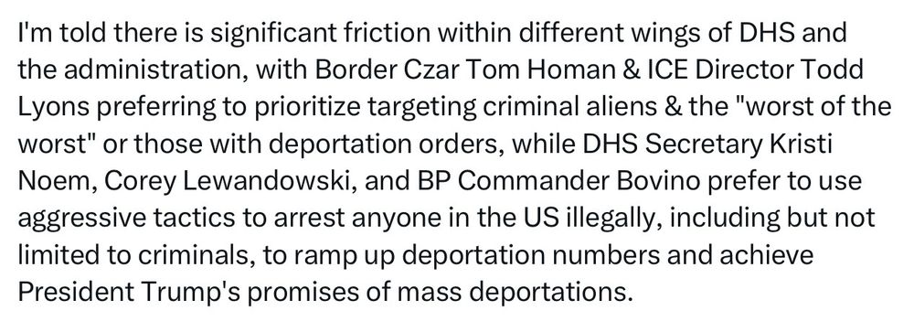 I'm told there is significant friction within different wings of DHS and the administration, with Border Czar Tom Homan & ICE Director Todd Lyons preferring to prioritize targeting criminal aliens & the "worst of the worst" or those with deportation orders, while DHS Secretary Kristi Noem, Corey Lewandowski, and BP Commander Bovino prefer to use aggressive tactics to arrest anyone in the US illegally, including but not limited to criminals, to ramp up deportation numbers and achieve President Trump's promises of mass deportations.