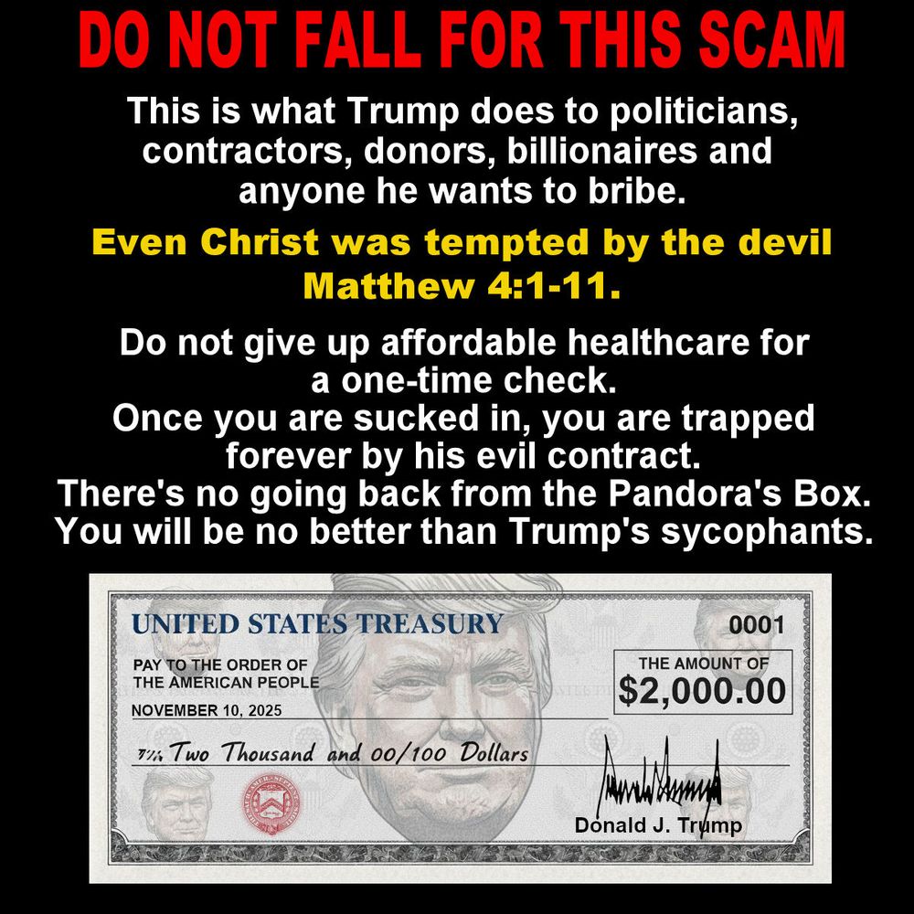 DO NOT FALL FOR THIS SCAM
This is what Trump does to politicians, contractors, donors, billionaires and anyone he wants to bribe.
Even Christ was tempted by the devil Matthew 4:1-11.
Do not give up affordable healthcare for a one-time check.
Once you are sucked in, you are trapped forever by his evil contract.
There's no going back from the Pandora's Box. You will be no better than Trump's sycophants.