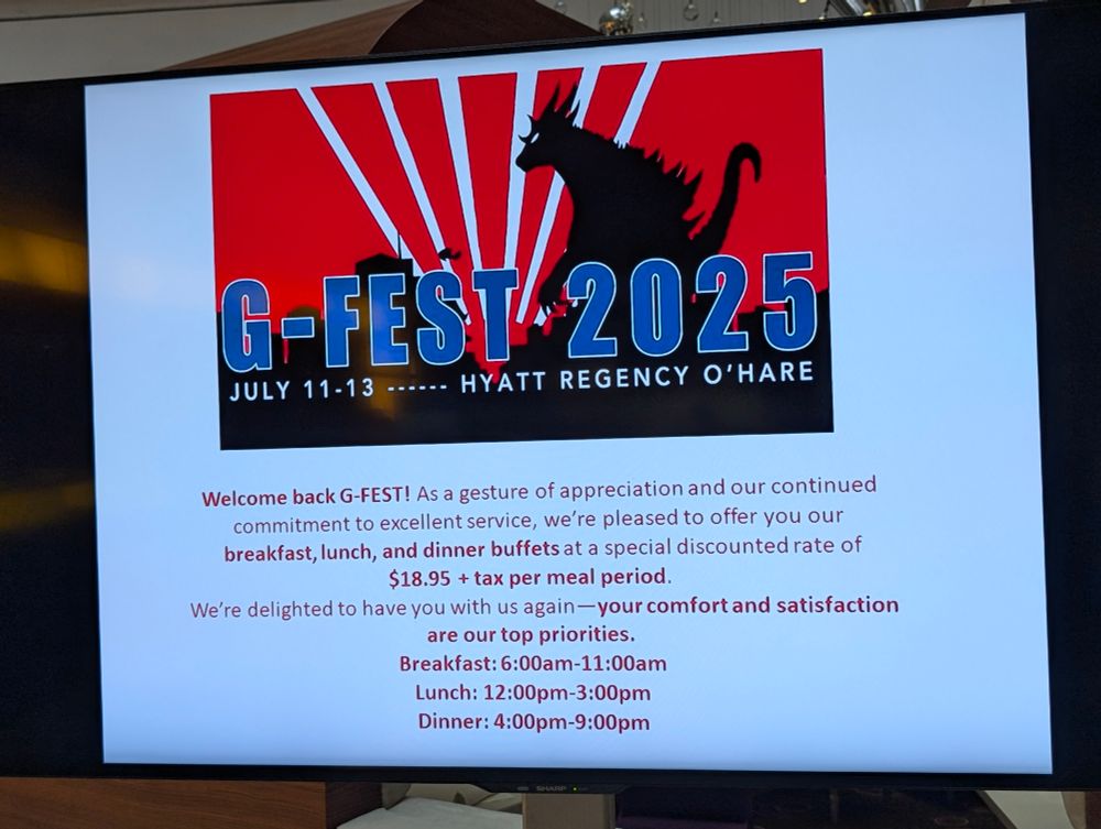 G-FEST 2025
JULY 11-13 ------ HYATT REGENCY O'HARE

[Image shows a silhouette of a Godzilla-like monster against a red background with radiating white lines]

Welcome back G-FEST! As a gesture of appreciation and our continued commitment to excellent service, we're pleased to offer you our breakfast, lunch, and dinner buffets at a special discounted rate of $18.95 + tax per meal period.

We're delighted to have you with us again - your comfort and satisfaction are our top priorities.

Breakfast: 6:00am-11:00am
Lunch: 12:00pm-3:00pm
Dinner: 4:00pm-9:00pm