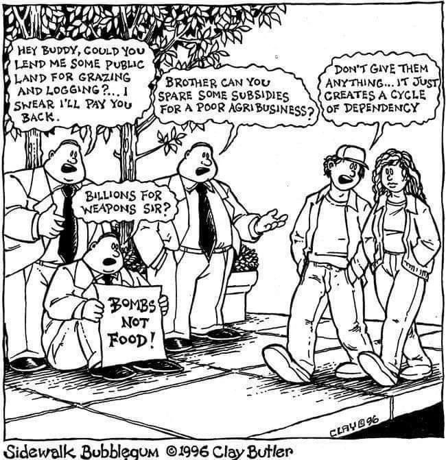 This is a single-panel cartoon from the series "Sidewalk Bubblegum" by Clay Butler from 1996.

The scene shows a park or public space with trees. On the left side, there are three figures: a businessman in a suit asking "Hey buddy, could you lend me some public land for grazing and logging? I swear I'll pay you back," while in front of him another businessman holds a sign reading "Bombs not Food!" while asking "Billions for weapons, Sir?"
Next to them is a third businessman pleading "Brother, can you spare some subsidies for a poor agribusiness?"

On the right side of the panel, two people (appearing to be a man and woman in casual clothes) are walking by. One of them tell the other one "Don't give them anything... it just creates a cycle of dependency."
