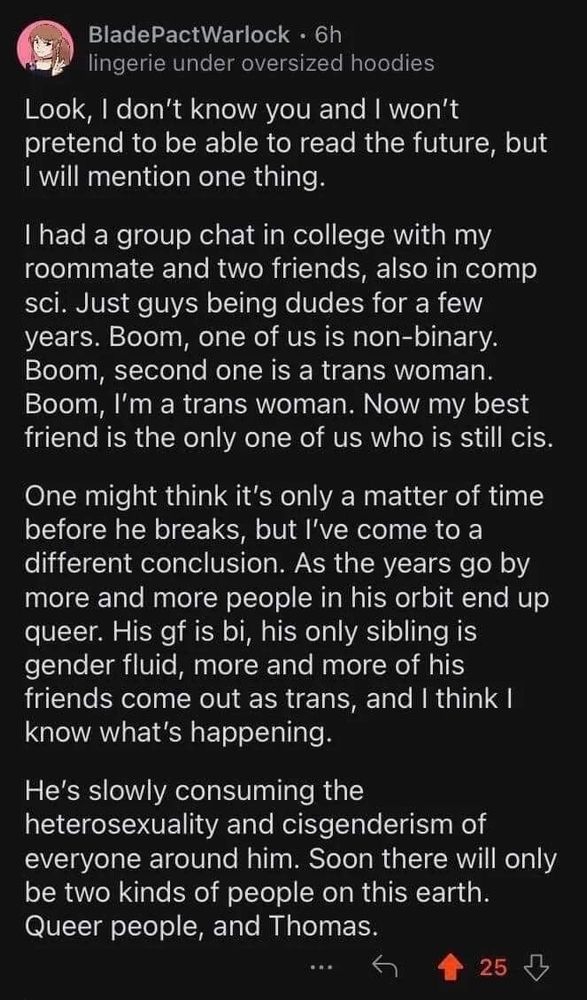 A transcription of a post by BladePactWarlock

Look, I don't know you and I won't pretend to be able to read the future, but I will mention one thing.

I had a group chat in college with my roommate and two friends, also in comp sci. Just guys being dudes for a few years. Boom, one of us is non-binary. Boom, second one is a trans woman. Boom, I'm a trans woman. Now my best friend is the only one of us who is still cis.

One might think it's only a matter of time before he breaks, but I've come to a different conclusion. As the years go by more and more people in his orbit end up queer. His gf is bi, his only sibling is gender fluid, more and more of his friends come out as trans, and I think I know what's happening.

He's slowly consuming the heterosexuality and cisgenderism of everyone around him. Soon there will only be two kinds of people on this earth. Queer people, and Thomas.