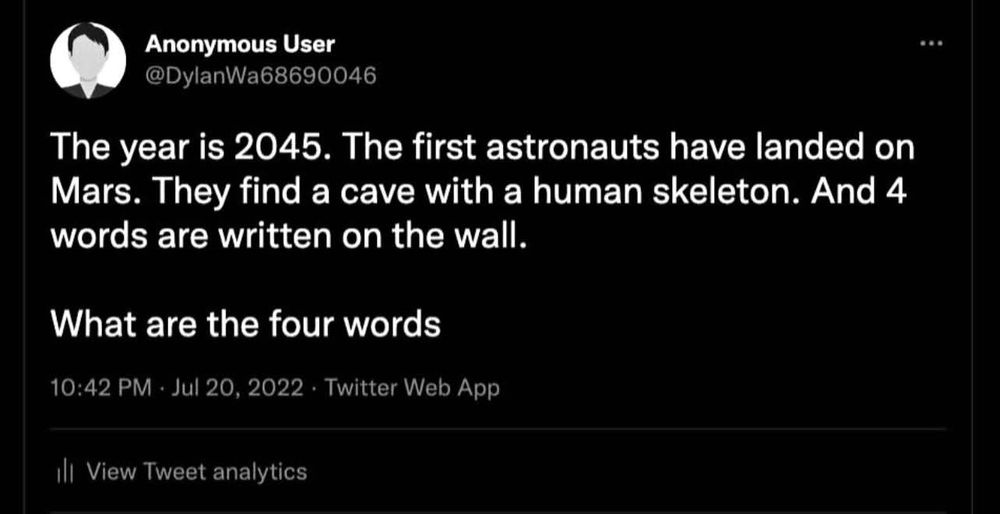 This is a screen capture of a post from Twitter, dated July 20th, 2022, time of 10:42 p.m. 10:42 p.m. It was posted by username AnonymousUser
(@DylanWa68690046) and it reads:

The year is 2045. The first astronauts have landed on Mars. They find a cave with a human skeleton. And 4 words are written on the wall.
What are the four words