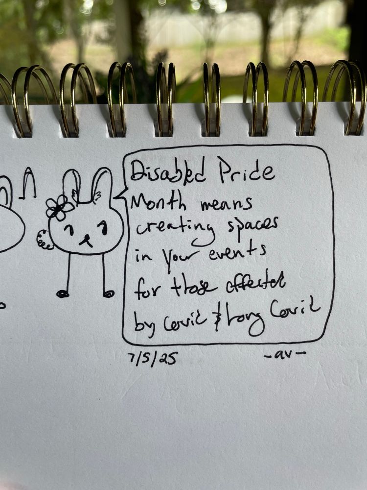 Image Description: Pen sketch of a bunny-eared, oval shaped character wearing a flower on their left ear. The bunny has a large chat bubble reading: 

“Disabled Pride Month means creating spaces in your events for those affected by covid and long covid”

The sketch is dated 7/5/25, with the artist tag “Av”

End Image description]