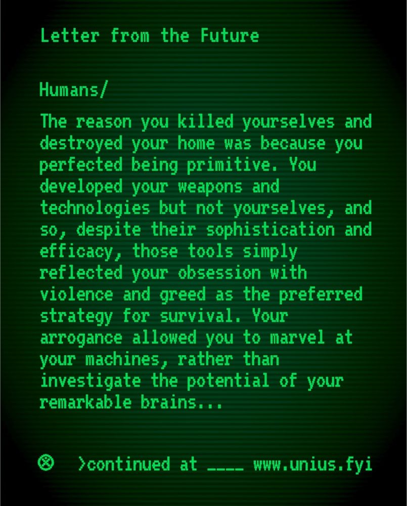 The following text presented on a vintage computer monitor "Letter from the Future
Humans/The reason you killed yourselves and destroyed your home was because you perfected being primitive. You developed your weapons and technologies but not yourselves, and so, despite their sophistication and efficacy, those tools simply reflected your obsession with violence and greed as the preferred strategy for survival. Your arrogance allowed you to marvel at your machines, rather than investigate the potential of your remarkable brains... continued at www.unius.fyi