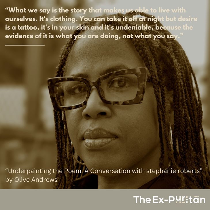 The photo shows stephanie roberts, with braids and tortoiseshell glasses, facing toward the camera. stephanie's quote in the foreground, from Olive Andrews' interview with stephanie called "Underpainting the Poem", reads: "What we say is the story that makes us able to live with ourselves. It's clothing. You can take it off at night but desire is a tattoo, it's in your skin and it's undeniable, because the evidence of it is what you are doing, not what you say."