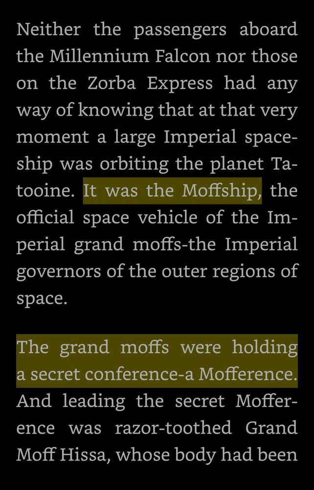A passage from the children’s Star Wars book “Queen of the Empire”

“Neither the passengers aboard the Millennium Falcon nor those on the Zorba Express had any way of knowing that at that very moment a large Imperial spaceship was orbiting the planet Ta-tooine. It was the Moffship, the official space vehicle of the Imperial grand moffs-the Imperial governors of the outer regions of space.

The grand moffs were holding a secret conference-a Mofference. And leading the secret Moffer-ence was razor-toothed Grand Moff Hissa, whose body had been”