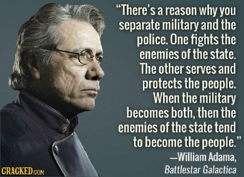 "There's a reason why you separate military and the police.  One fights the enemies of the state.  The other serves and protects the people.  When the military becomes both, then the enemies of the state tend to become the people."  - William Adama (played by Edward James Olmos), Battlestar Galactica (2005 reboot)