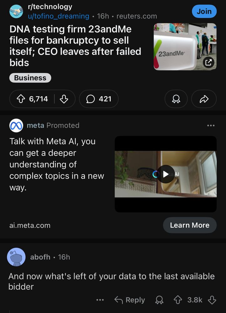 Reddit News article, headline: DNA testing firm 23andMe files for bankruptcy to sell itself; CEO Leaves After Failed Bids.

Then an unironic ad for Meta lurking in the same business model before a comment saying "and now what's left of your data to the last available bidder" with nearly 4k upvotes.