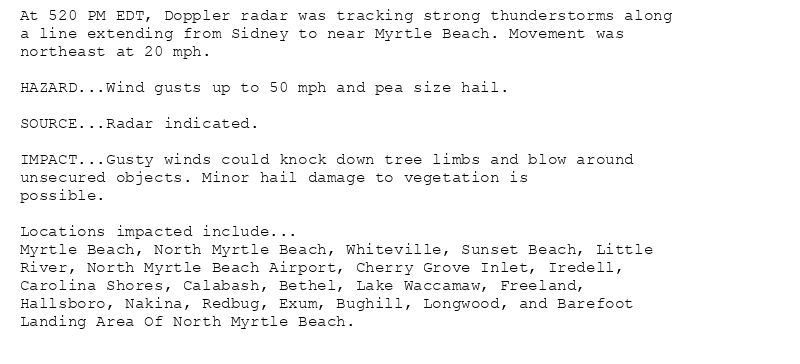 At 520 PM EDT, Doppler radar was tracking strong thunderstorms along
a line extending from Sidney to near Myrtle Beach. Movement was
northeast at 20 mph.

HAZARD...Wind gusts up to 50 mph and pea size hail.

SOURCE...Radar indicated.

IMPACT...Gusty winds could knock down tree limbs and blow around
unsecured objects. Minor hail damage to vegetation is
possible.

Locations impacted include...
Myrtle Beach, North Myrtle Beach, Whiteville, Sunset Beach, Little
River, North Myrtle Beach Airport, Cherry Grove Inlet, Iredell,
Carolina Shores, Calabash, Bethel, Lake Waccamaw, Freeland,
Hallsboro, Nakina, Redbug, Exum, Bughill, Longwood, and Barefoot
Landing Area Of North Myrtle Beach.