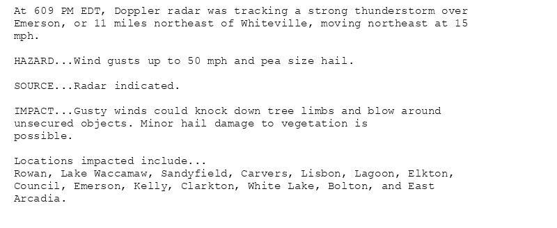 At 609 PM EDT, Doppler radar was tracking a strong thunderstorm over
Emerson, or 11 miles northeast of Whiteville, moving northeast at 15
mph.

HAZARD...Wind gusts up to 50 mph and pea size hail.

SOURCE...Radar indicated.

IMPACT...Gusty winds could knock down tree limbs and blow around
unsecured objects. Minor hail damage to vegetation is
possible.

Locations impacted include...
Rowan, Lake Waccamaw, Sandyfield, Carvers, Lisbon, Lagoon, Elkton,
Council, Emerson, Kelly, Clarkton, White Lake, Bolton, and East
Arcadia.