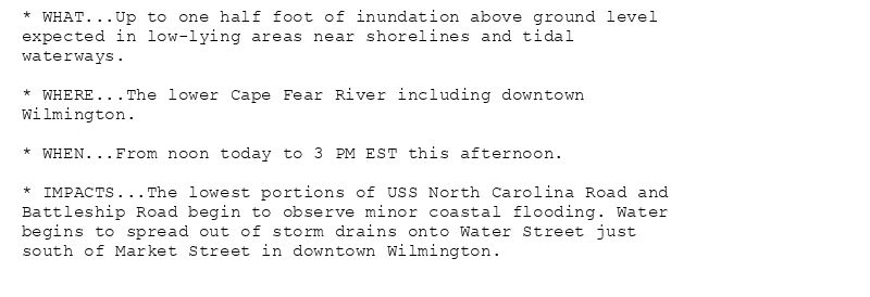 * WHAT...Up to one half foot of inundation above ground level
expected in low-lying areas near shorelines and tidal
waterways.

* WHERE...The lower Cape Fear River including downtown
Wilmington.

* WHEN...From noon today to 3 PM EST this afternoon.

* IMPACTS...The lowest portions of USS North Carolina Road and
Battleship Road begin to observe minor coastal flooding. Water
begins to spread out of storm drains onto Water Street just
south of Market Street in downtown Wilmington.