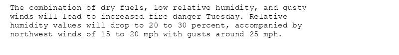 The combination of dry fuels, low relative humidity, and gusty
winds will lead to increased fire danger Tuesday. Relative
humidity values will drop to 20 to 30 percent, accompanied by
northwest winds of 15 to 20 mph with gusts around 25 mph.