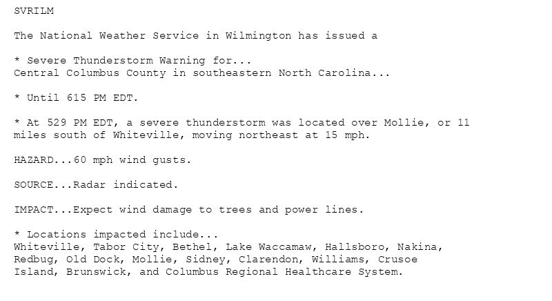 SVRILM

The National Weather Service in Wilmington has issued a

* Severe Thunderstorm Warning for...
Central Columbus County in southeastern North Carolina...

* Until 615 PM EDT.

* At 529 PM EDT, a severe thunderstorm was located over Mollie, or 11
miles south of Whiteville, moving northeast at 15 mph.

HAZARD...60 mph wind gusts.

SOURCE...Radar indicated.

IMPACT...Expect wind damage to trees and power lines.

* Locations impacted include...
Whiteville, Tabor City, Bethel, Lake Waccamaw, Hallsboro, Nakina,
Redbug, Old Dock, Mollie, Sidney, Clarendon, Williams, Crusoe
Island, Brunswick, and Columbus Regional Healthcare System.