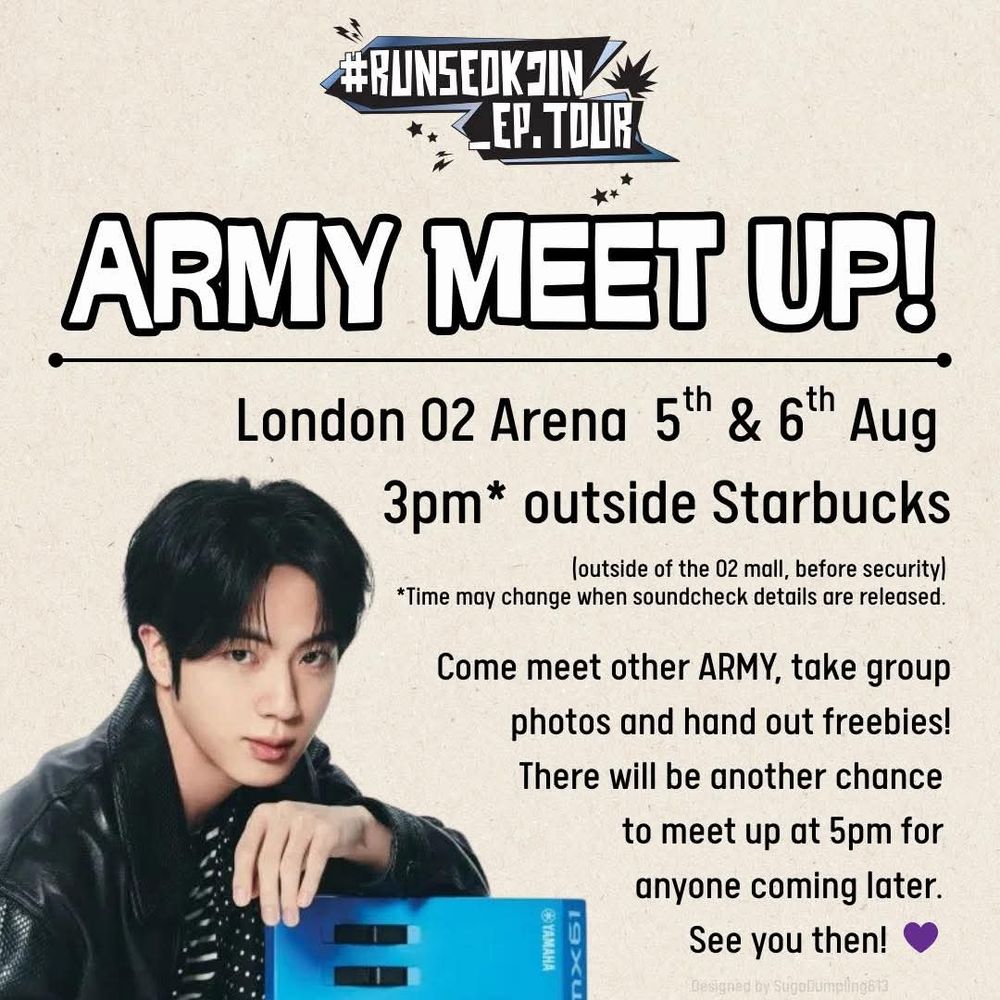 Flyer for ARMY meet up at Jin's London concerts.

"ARMY Meet Up! 
London O2 Arena, 5th & 6th Aug
3pm* outside Starbucks

(outside of the O2 Mall, before security) 
*Time may change when soundcheck details are released.  

Come meet other ARMY, take group photos and hand out freebies! There will be another chance to meet up at 5pm for anyone coming later. See you then! 💜"