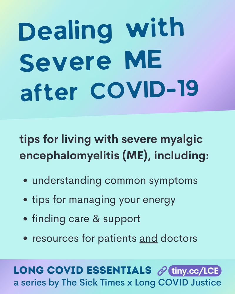 A purple and teal ombre image has blue and black text that says: “Dealing with Severe ME after COVID-19?
 
tips for living with severe myalgic encephalomyelitis (ME), including:
• understanding common symptoms
• tips for managing your energy
• finding care & support
• resources for patients and doctors

 The footer reads, "Long COVID Essentials, www.tiny.cc/LCE. A series by The Sick Times x Long COVID Justice."