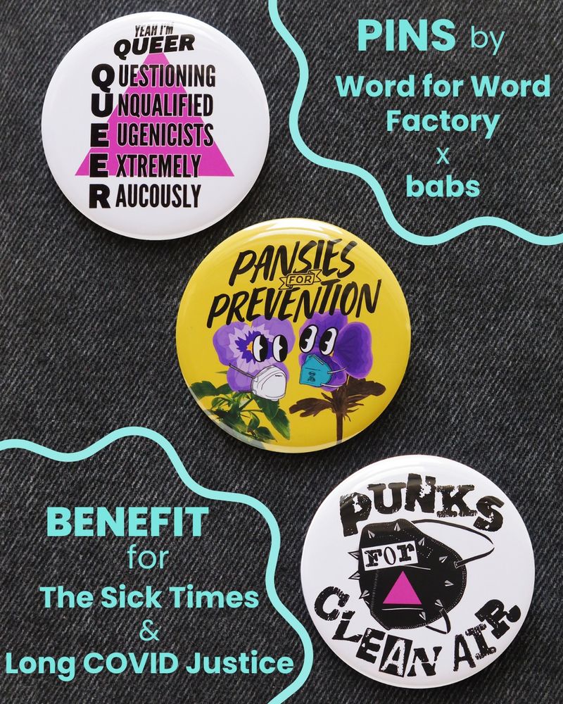 A photo of three pinback buttons on a black denim background. The first button has a white background with a hot pink triangle pointing upwards, and black text in the form of an acronym that says: "Yeah I’m QUEER: Questioning Unqualified Eugenicists Extremely Raucously.” The second pin has a yellow background and black text that says: “Pansies for Prevention” above an illustration of two purple pansy flowers who are looking at each other while wearing respirator masks. The third pin has a white background with black distressed text that says “Punks for clean air” and an image of a black respirator mask with metal spikes and a pink triangle on it. There are also decorative pink and purple sparkles around the pins.