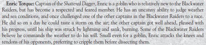 An excerpt from the Lands of Mystery RPG about Enric Torque. It says:

Captain of the Shattered Dagger, Enric is a goblin who is relatively new to the Blackwater Raiders, but has become a respected and feared member. He has an uncanny ability to judge weather and sea conditions, and once challenged one of the other captains in the Blackwater Raiders to a race. He did so on a day he could taste a storm on the air; the other captain got well ahead, pleased with his progress, until his ship was struck by lightning and sank, burning. Some of the Blackwater Raiders believes he commands the weather to do his will. Small even for a goblin, Enric attacks the knees and tendons of his opponents, preferring to cripple them before dissecting them.