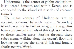 An excerpt from the Lands of Mystery RPG. (The author of this post would like you to know that the RPG is not technically canon). It reads:

Undermine is the center of goblin civilization. It is located beneath and within Kezan, and is connected to the island via a series of volcanic tunnels. The main centers of Undermine are in volcanic caverns beneath Kezan. Secondary island caverns exist farther away, and the goblins have constructed tunnels of thick glass that lead to these smaller areas. Passing through these tubes means walking along the ocean's floor and looking out to see the colorful fish and hungry sharks nearby. Weird.