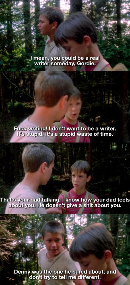 Image one of two

Chris: I mean, you could be a real writer someday, Gordie.

Gordie: Fuck writing! I don't want to be a writer. It's stupid. It's a stupid waste of time.

Chris: That's your dad talking. I know how your dad feels about you. He doesn't give a shit about you. Denny was the one he cared about, and don't try to tell me different.
