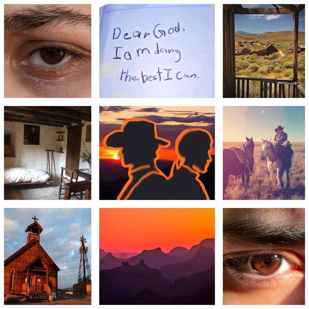 Photo collage of 9 pictures that include: 2 photos of brown eyes (sad gaze, hard gaze with thick eyebrows), cowboy and 2 horses, church somewhere in wild west, barely decorated bedroom with a cross, landscape on canyon during sunset, photo of a village(?) from someone’s porch, quote “Dear God. I’m doing the best I can”, and roughly drawn and edited picture of cowboy and priest that covered in orange sunset. 
