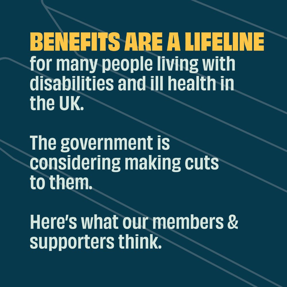 Benefits are a lifeline for many people living with disabilities and ill health in the UK. The government is considering making cuts to them. Here's what our members & supporters think.