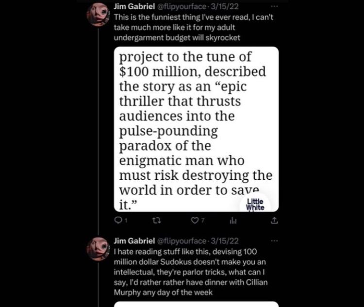 Jim Gabriel @flipyourface 3/15/22
This is the funniest thing I've ever read, I can't take much more like it for my adult undergarment budget will skyrocket


HEADLINE TEXT:
project to the tune of $100 million, described the story as an "epic thriller that thrusts audiences into the pulse-pounding paradox of the enigmatic man who must risk destroying the world in order to save it."




Jim Gabriel @flipyourface-3/15/22
I hate reading stuff like this, devising 100 million dollar Sudokus doesn't make you an intellectual, they're parlor tricks, what can I say, I'd rather rather have dinner with Cillian Murphy any day of the week