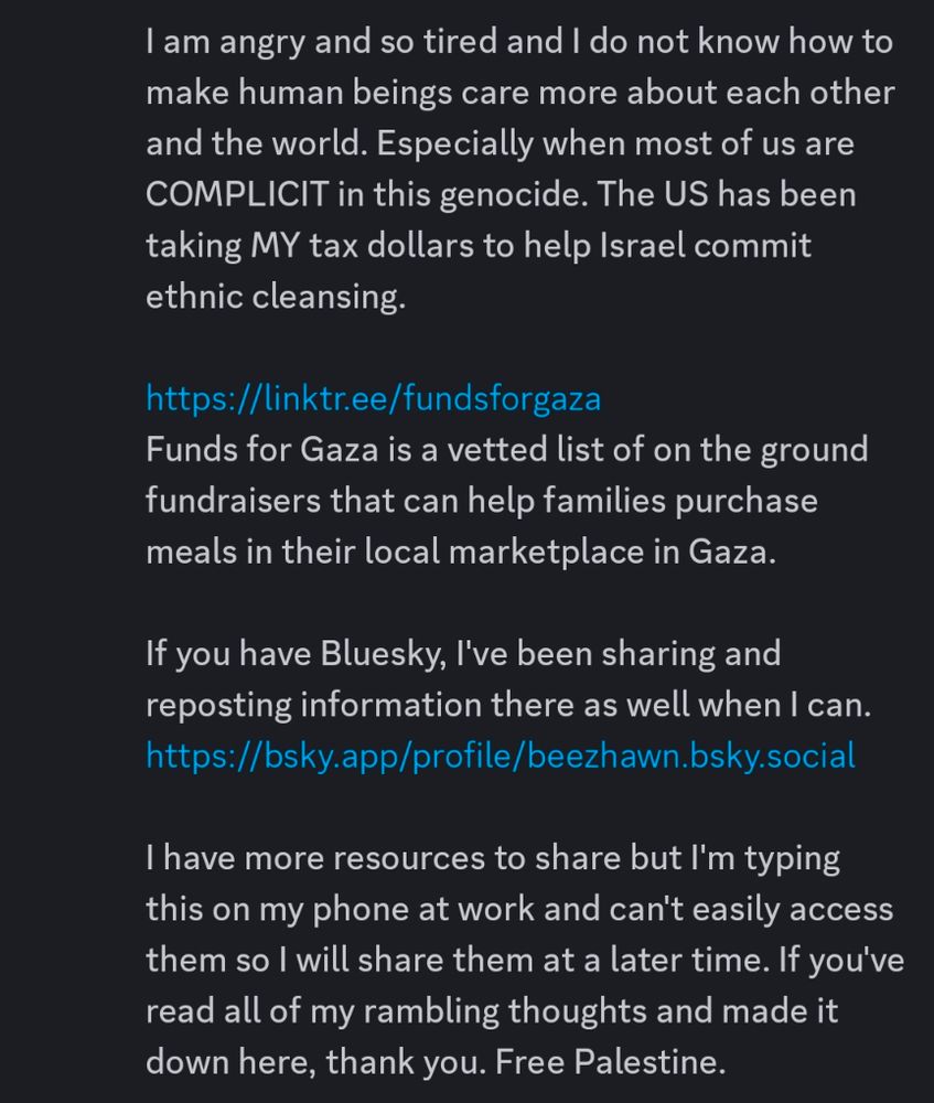 Screenshot of the second half of the same announcement:

"I am angry and so tired and I do not know how to make human beings care more about each other and the world. Especially when most of us are COMPLICIT in this genocide. The US has been taking MY tax dollars to help Israel commit ethnic cleansing.

https://linktr.ee/fundsforgaza
Funds for Gaza is a vetted list of on the ground fundraisers that can help families purchase meals in their local marketplace in Gaza.

If you have Bluesky, I've been sharing and reposting information there as well when I can.
https://bsky.app/profile/beezhawn.bsky.social

I have more resources to share but I'm typing this on my phone at work and can't easily access them so I will share them at a later time. If you've read all of my rambling thoughts and made it down here, thank you. Free Palestine.