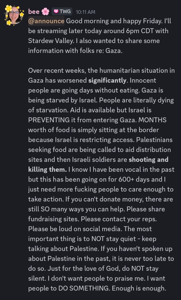 A screenshot of Bee's announcement from her Discord that reads:

"Good morning and happy Friday. I'll be streaming later today around 6pm CDT with Stardew Valley. I also wanted to share some information with folks re: Gaza.

Over recent weeks, the humanitarian situation in Gaza has worsened **significantly**. Innocent people are going days without eating. Gaza is being starved by Israel. People are literally dying of starvation. Aid is available but Israel is PREVENTING it from entering Gaza. MONTHS worth of food is simply sitting at the border because Israel is restricting access. Palestinians seeking food are being called to aid distribution sites and then Israeli soldiers are **shooting and killing them.** I know I have been vocal in the past but this has been going on for 600+ days and I just need more fucking people to care enough to take action. If you can't donate money, there are still SO many ways you can help. Please share fundraising sites. Please contact your reps. Please be loud on social media. The most important thing is to NOT stay quiet - keep talking about Palestine. If you haven't spoken up about Palestine in the past, it is never too late to do so. Just for the love of God, do NOT stay silent. I don't want people to praise me. I want people to DO SOMETHING. Enough is enough."
