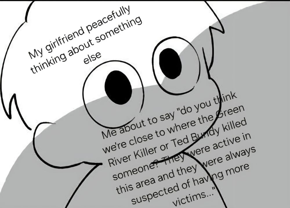 someone looking up at a shadow looming over them. text on the person says "my girlfriend peacefully thinking about something else" and the text on the shadow says "me about to say "do you think we're close to where the Green River Killer or Ted Bundy killed someone? They were active in this area and they were always suspected of having more victims...'"