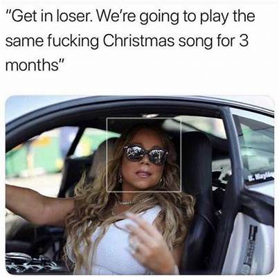 Mariah Carey in a car with the door open saying “Get in loser. We’re gonna play the same fucking Christmas song for three months.”