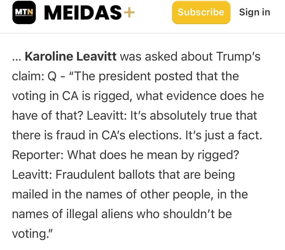 WH Press Secretary Karoline Leavitt was asked about Trump's claim: Q - "The president posted that the voting in CA is rigged, what evidence does he have of that? Leavitt: It's absolutely true that
there is fraud in CA's elections. It's just a fact.
Reporter: What does he mean by rigged?
Leavitt: Fraudulent ballots that are being mailed in the names of other people, in the names of illegal aliens who shouldn't be voting."