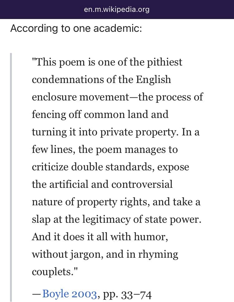 Wiki quote continues: According to one academic: "This poem is one of the pithiest condemnations of the English enclosure movement—the process of fencing off common land and turning it into private property. In a few lines, the poem manages to criticize double standards, expose the artificial and controversial nature of property rights, and take a slap at the legitimacy of state power. And it does it all with humor, without jargon, and in rhyming couplets." — Boyle 2003, pp. 33–74