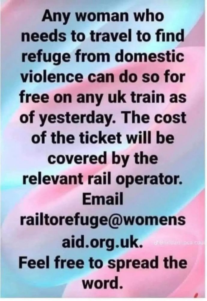Any woman who
needs to travel to find refuge from domestic violence can do so for free on any uk train as of yesterday. The cost of the ticket will be covered by the relevant rail operator.
Email railtorefuge@womens
aid.org.uk.
Feel free to spread the word.