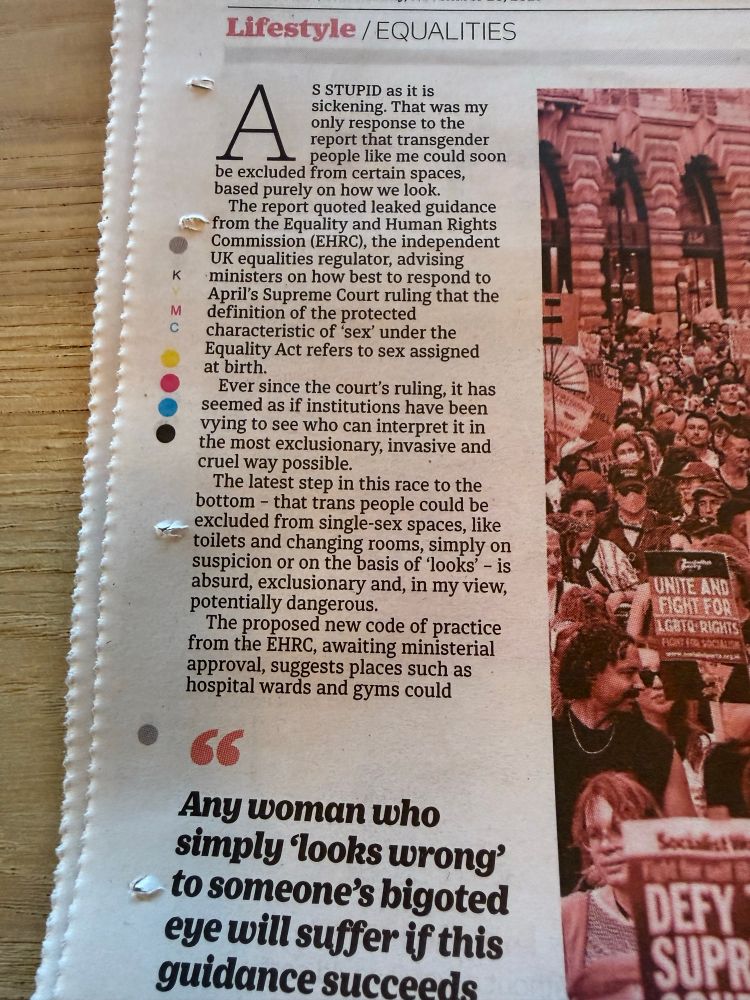 Lifestyle / EQUALITIES
A
S STUPID as it is
sickening. That was my only response to the report that transgender people like me could soon
be excluded from certain spaces, based purely on how we look.
The report quoted leaked guidance from the Equality and Human Rights Commission (EHRC), the independent
UK equalities regulator, advising ministers on how best to respond to April's Supreme Court ruling that the
M
definition of the protected characteristic of 'sex' under the Equality Act refers to sex assigned at birth.
• Ever since the court's ruling, it has seemed as if institutions have been vying to see who can interpret it in the most exclusionary, invasive and cruel way possible.
The latest step in this race to the bottom - that trans people could be excluded from single-sex spaces, like toilets and changing rooms, simply on suspicion or on the basis of looks' - is absurd, exclusionary and, in my view, potentially dangerous.
The proposed new code of practice from the EHRC, awaiting ministerial approval, suggests places such as hospital wards and gyms could
66
Any woman who simply looks wrong' to someone's bigoted eye will suffer if this guidance succeede
UNITE AND FIGHT FOR LEBTO RIGHTS
DEFY SUPR