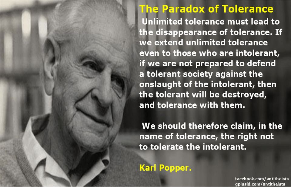 The Paradox of Tolerance
Unlimited tolerance must lead to the disappearance of tolerance. If we extend unlimited tolerance even to those who are intolerant, if we are not prepared to defend a tolerant society against the onslaught of the intolerant, then the tolerant will be destroyed, and tolerance with them.
We should therefore claim, in the name of tolerance, the right not to tolerate the intolerant.
Karl Popper.
facebook.com/antitheists
gplusid.com/antitheists
