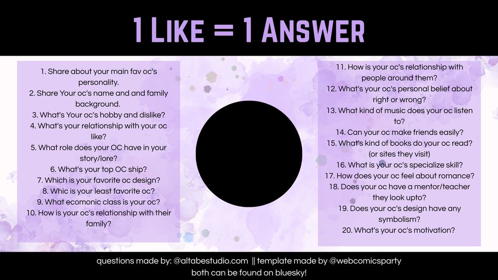One like 1 fact about my oc (lilac purple template, black circle in the middle for icons) 
1. Share about your main fav oc's personality.
2. Share Your oc's name and and family background. 
3.  What's Your oc's hobby and dislike?
4. What's your relationship with your oc like?
5. What role does your OC have in your story/lore?
6. What's your top OC ship?
7. Which is your favorite oc design?
8. Whic is your least favorite oc?
9. What ecomonic class is your oc?
10. How is your oc's relationship with their family?
11. How is your oc's relationship with people around them?
12. What's your oc's personal belief about right or wrong?
13. What kind of music does your oc listen to?
14. Can your oc make friends easily?
15. What's kind of books do your oc read? (or sites they visit)
16. What is your oc's specialize skill?
17. How does your oc feel about romance?
18. Does your oc have a mentor/teacher they look upto?
19. Does your oc's design have any symbolism?
20. What's your oc's motivation? 