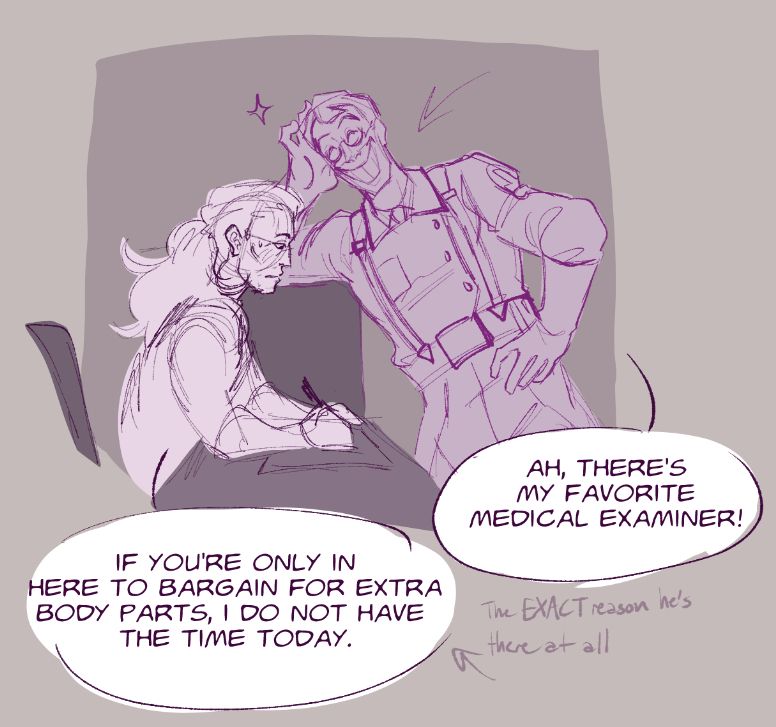 Shows the Medic from TF2 leaning on a counter and smiling wide next to the deck of the Coroner (TF2 OC), smiling as he exclaims "ah, there's my favorite medical examiner!" The Coroner, not even looking up from her desk as she works on some paperwork, claims that "if you're only in here to bargain for extra body parts, I do not have the time today." Text down at the bottom right of screen clarifies that was the EXACT reason he's there at all.