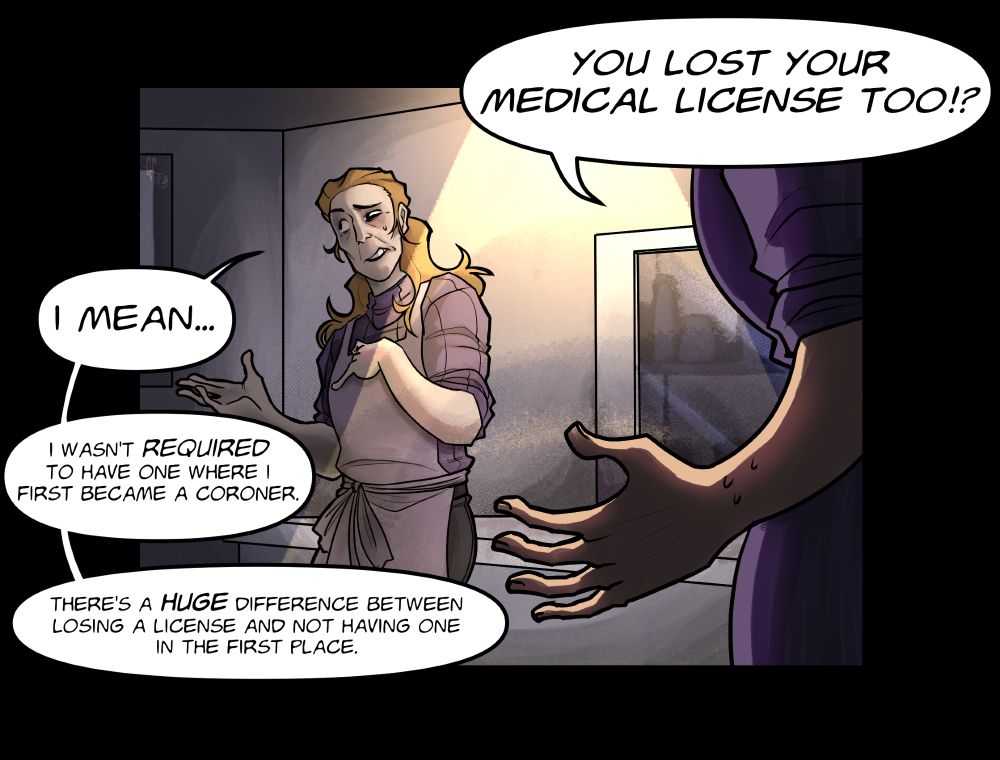 Art based off the comics made for TF2. A panel of two characters, Miss Pauling and the Coroner (OC) in a morgue-esc room. Miss Pauling, having learned that the Coroner doesn't have a medical license asks "You lost your medical license too!?" (In reference to the team's Medic having lost his after stealing a patients entire skeleton.) The Coroner hesitantly corrects Ms. Pauling, looking away as she says, "I mean... I wasn't REQUIRED to have one where I first became a coroner." She further explains that "there's a HUGE difference between losing a license and not having one in the first place."