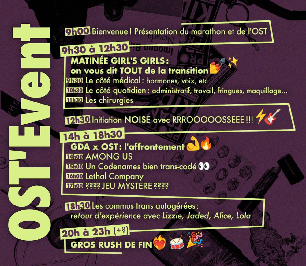 Programme de l'OST Event
9h - 9h30 : Bienvenue ! Présentation du marathon et de l'OST.
BLOC 1. 9h30 - 12h30 : Matinée girl's girls : on vous dit TOUT de la transition 📷

9h30 - 10h30 : Le côté médical : hormones, voix, etc.
10h30 - 11h30 : Le côté quotidien : Administratif, travail, fringues, maquillage ... 
11h30 - 12h30 : Les chirurgies.

12h30 - 14h : Initiation NOISE avec RRROOOOOSSEEE !!!

Bloc 2. 14h - 18h30 : GDA x OST : L'affrontement. 

14h - 15h : AMONG US
15h - 16h : Un Codenames bien trans-codé 📷  
16h - 17h : Lethal Company 
17h - 18h30 : ???? JEU MYSTERE ????

18h30 - 20h : Les commus trans autogérées : Retour d'expérience avec Lizzie, Jaded, Alice, Lola.   

20h - 23h+ : GROS RUSH DE FIN