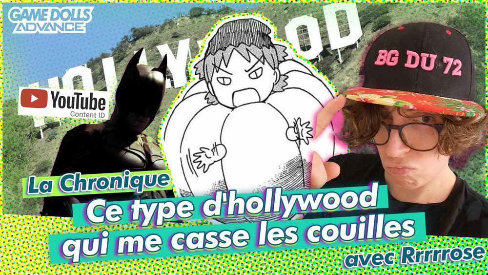 Illustration de la Chronique de Rrrrrose intitulée "Ce type d'hollywood qui me casse les couilles".
Logo Game Dolls Advance en haut à gauche, l'image de fond est une photo du logo de Hollywood, par dessus le logo de Youtube Content ID, une image de Batman interprété par Christian Bale, une image de Yotsuba déguisé en citrouille du manga Yotsuba& et une photo de Rose avec une casquette BG du 72.