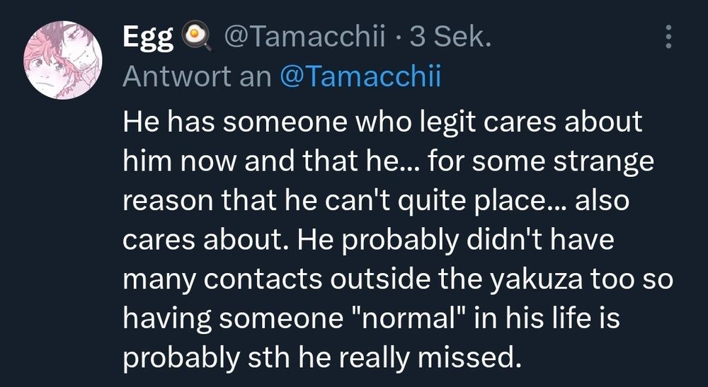 He has someone who legit cares about him now and that he... for some strange reason that he can't quite place... also cares about. He probably didn't have many contacts outside the yakuza too so having someone "normal" in his life is probably sth he really missed