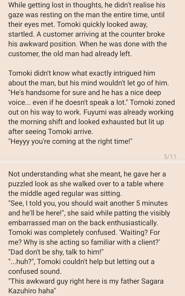 While getting lost in thoughts, he didn't realise his gaze was resting on the man the entire time, until their eyes met. Tomoki quickly looked away, startled. A customer arriving at the counter broke his awkward position. When he was done with the customer, the old man had already left. 

Tomoki didn't know what exactly intrigued him about the man, but his mind wouldn't let go of him. 
"He's handsome for sure and he has a nice deep voice... even if he doesn't speak a lot." Tomoki zoned out on his way to work. Fuyumi was already working the morning shift and looked exhausted but lit up after seeing Tomoki arrive. 
"Heyyy you're coming at the right time!"
Not understanding what she meant, he gave her a puzzled look as she walked over to a table where the middle aged regular was sitting. 
"See, I told you, you should wait another 5 minutes and he'll be here!", she said while patting the visibly embarrassed man on the back enthusiastically. 
Tomoki was completely confused. 'Waiting? For me? Why is she acting so familiar with a client?'
"Dad don't be shy, talk to him!"
"...huh?", Tomoki couldn't help but letting out a confused sound.
"This awkward guy right here is my father Sagara Kazuhiro haha"