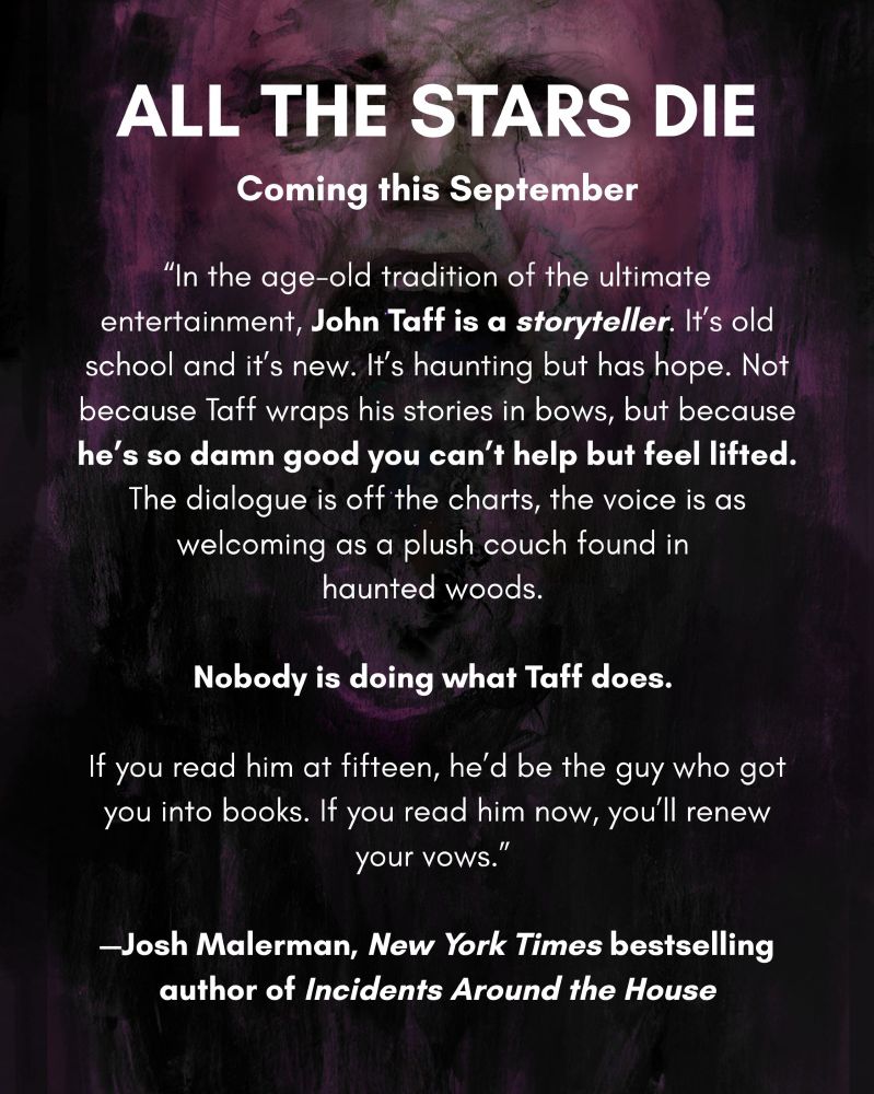 Blurb text reads: “In the age-old tradition of the ultimate entertainment, John Taff is a storyteller. It’s old school and it’s new. It’s haunting but has hope. Not because Taff wraps his stories in bows, but because he’s so damn good you can’t help but feel lifted. The dialogue is off the charts, the voice is as welcoming as a plush couch found in 
haunted woods. 

Nobody is doing what Taff does. 

If you read him at fifteen, he’d be the guy who got you into books. If you read him now, you’ll renew your vows.” 

—Josh Malerman, New York Times bestselling author of Incidents Around the House