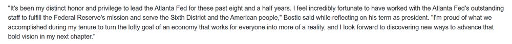 "It's been my distinct honor and privilege to lead the Atlanta Fed for these past eight and a half years. I feel incredibly fortunate to have worked with the Atlanta Fed's outstanding staff to fulfill the Federal Reserve's mission and serve the Sixth District and the American people," Bostic said while reflecting on his term as president. "I'm proud of what we accomplished during my tenure to turn the lofty goal of an economy that works for everyone into more of a reality, and I look forward to discovering new ways to advance that bold vision in my next chapter."