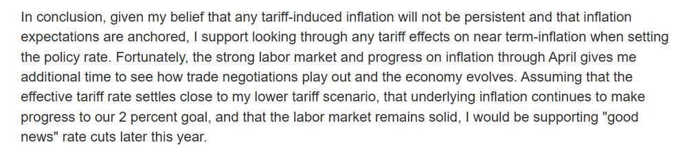 "In conclusion, given my belief that any tariff-induced inflation will not be persistent and that inflation expectations are anchored, I support looking through any tariff effects on near term-inflation when setting the policy rate. Fortunately, the strong labor market and progress on inflation through April gives me additional time to see how trade negotiations play out and the economy evolves. Assuming that the effective tariff rate settles close to my lower tariff scenario, that underlying inflation continues to make progress to our 2 percent goal, and that the labor market remains solid, I would be supporting "good news" rate cuts later this year."
