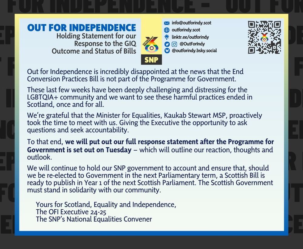 OFI is incredibly disappointed at the news that the End Conversion Practices Bill is not part of the PfG

These last few weeks have been deeply challenging and distressing for the LGBTQIA+ community and we want to see these harmful practices ended in Scotland, once and for all

We’re grateful that the Minister for Equalities, Kaukab Stewart MSP, proactively took the time to meet with us. Giving the Exec the opportunity to ask questions and seek accountability

To that end, we will put out our full response statement after the PfG is set out on Tuesday – which will outline our reaction, thoughts and outlook

We will continue to hold our SNP government to account and ensure that, should we be re-elected to Government in the next Parliamentary term, a Scottish Bill is ready to publish in Year 1 of the next Scottish Parliament. The Scottish Government must stand in solidarity with our community

Yours for Scotland, Equality & Independence,
OFI Exec 24-25
SNP’s National Equalities Convener