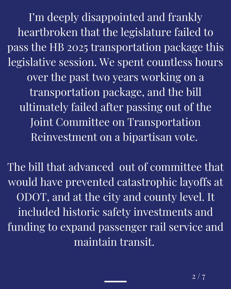 I’m deeply disappointed and frankly heartbroken that the legislature failed to pass the HB 2025 transportation package this legislative session.  We spent countless hours over the past two years working on a transportation package, and the bill ultimately failed after passing out of the Joint Committee on Transportation Reinvestment on a bipartisan vote. 

We had a bipartisan vote to advance a bill out of committee that would have prevented catastrophic layoffs at ODOT, and at the city and county level. We had a historic safety investment to address the horrific rise of traffic violence on our streets. We had funding secured to expand passenger rail service, and maintain transit. 
